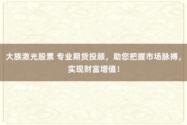 大族激光股票 专业期货投顾，助您把握市场脉搏，实现财富增值！
