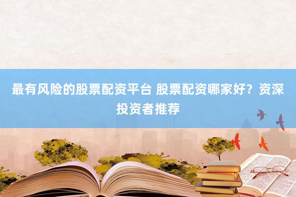 最有风险的股票配资平台 股票配资哪家好？资深投资者推荐
