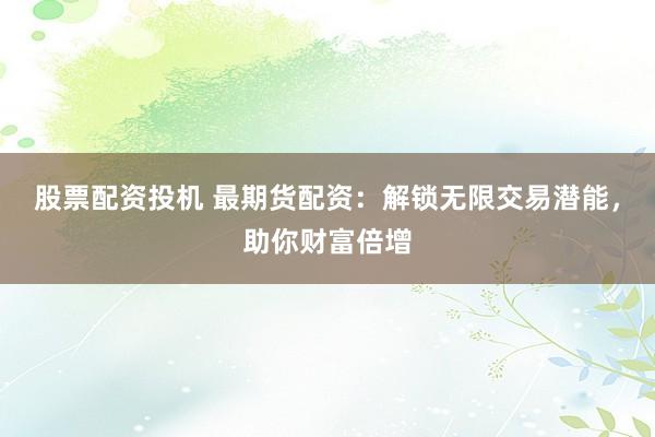 股票配资投机 最期货配资：解锁无限交易潜能，助你财富倍增