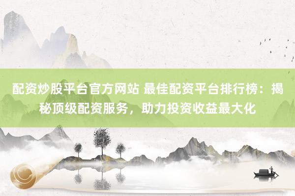 配资炒股平台官方网站 最佳配资平台排行榜：揭秘顶级配资服务，助力投资收益最大化