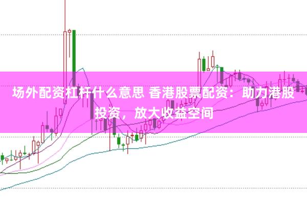 场外配资杠杆什么意思 香港股票配资：助力港股投资，放大收益空间