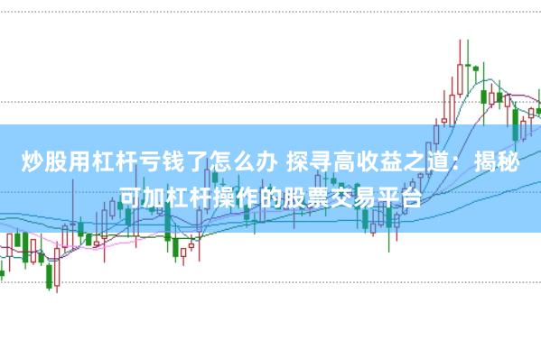 炒股用杠杆亏钱了怎么办 探寻高收益之道：揭秘可加杠杆操作的股票交易平台