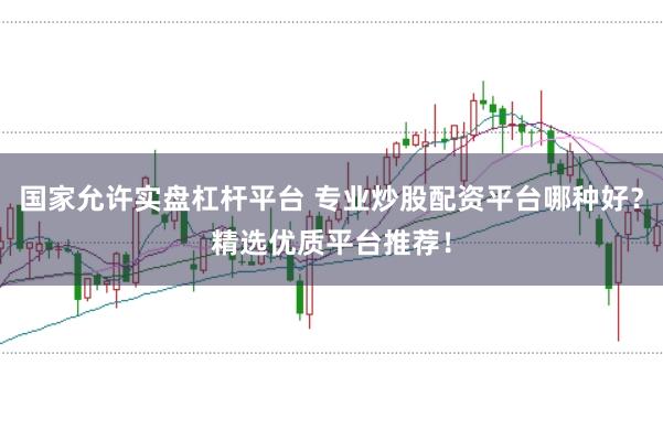 国家允许实盘杠杆平台 专业炒股配资平台哪种好？精选优质平台推荐！