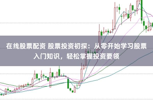 在线股票配资 股票投资初探：从零开始学习股票入门知识，轻松掌握投资要领