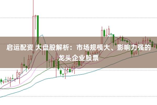 启运配资 大盘股解析：市场规模大、影响力强的龙头企业股票