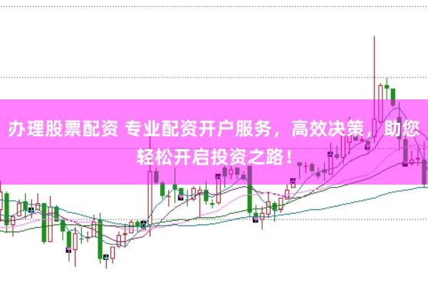 办理股票配资 专业配资开户服务，高效决策，助您轻松开启投资之路！