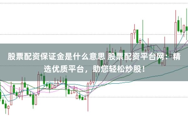 股票配资保证金是什么意思 股票配资平台网：精选优质平台，助您轻松炒股！