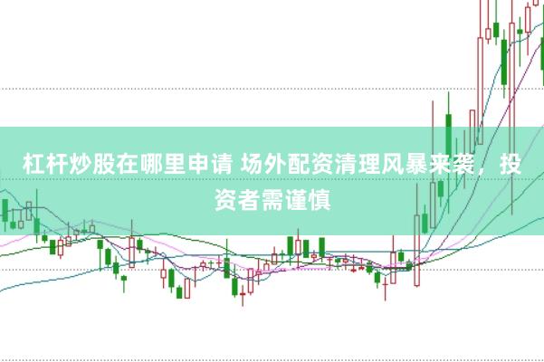 杠杆炒股在哪里申请 场外配资清理风暴来袭，投资者需谨慎