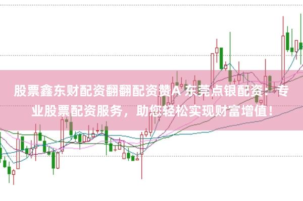 股票鑫东财配资翻翻配资赞A 东莞点银配资：专业股票配资服务，助您轻松实现财富增值！