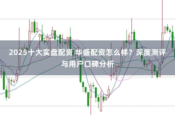 2025十大实盘配资 华盛配资怎么样？深度测评与用户口碑分析