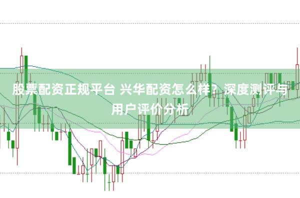 股票配资正规平台 兴华配资怎么样？深度测评与用户评价分析