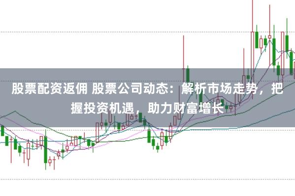 股票配资返佣 股票公司动态：解析市场走势，把握投资机遇，助力财富增长