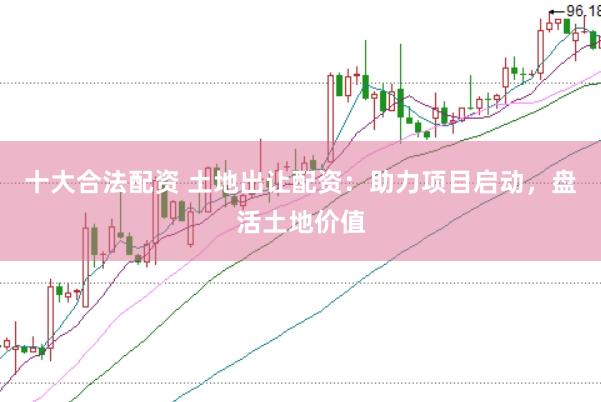 十大合法配资 土地出让配资：助力项目启动，盘活土地价值