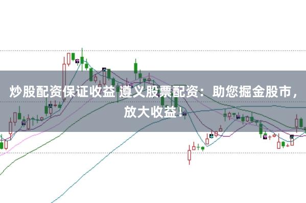 炒股配资保证收益 遵义股票配资：助您掘金股市，放大收益！