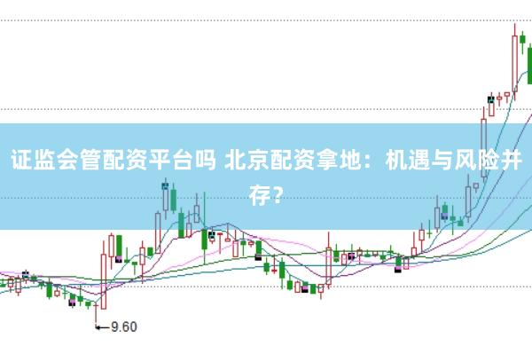 证监会管配资平台吗 北京配资拿地：机遇与风险并存？
