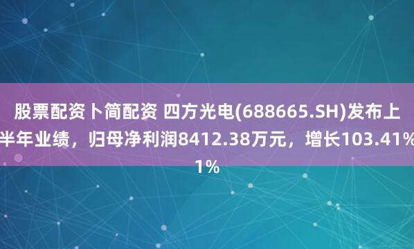 股票配资卜简配资 四方光电(688665.SH)发布上半年业绩，归母净利润8412.38万元，增长103.41%