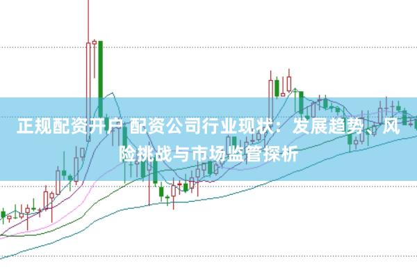 正规配资开户 配资公司行业现状：发展趋势、风险挑战与市场监管探析