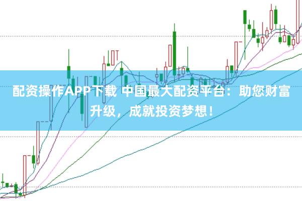配资操作APP下载 中国最大配资平台：助您财富升级，成就投资梦想！