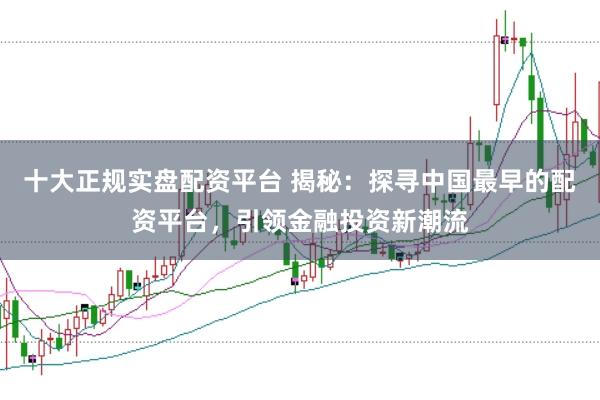 十大正规实盘配资平台 揭秘：探寻中国最早的配资平台，引领金融投资新潮流
