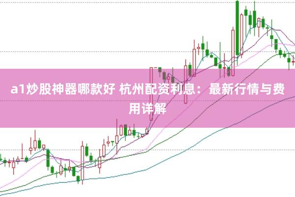 a1炒股神器哪款好 杭州配资利息：最新行情与费用详解