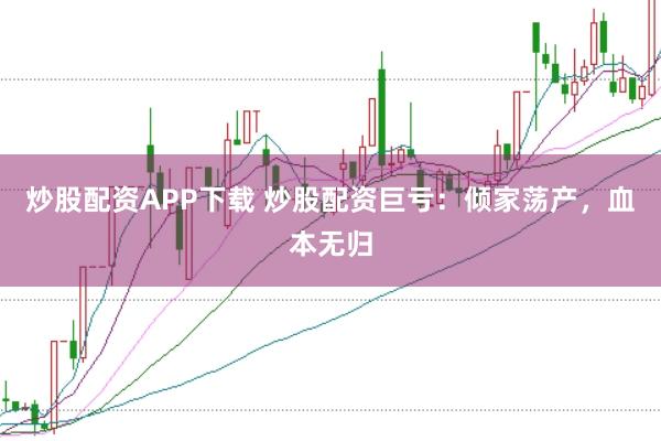 炒股配资APP下载 炒股配资巨亏：倾家荡产，血本无归