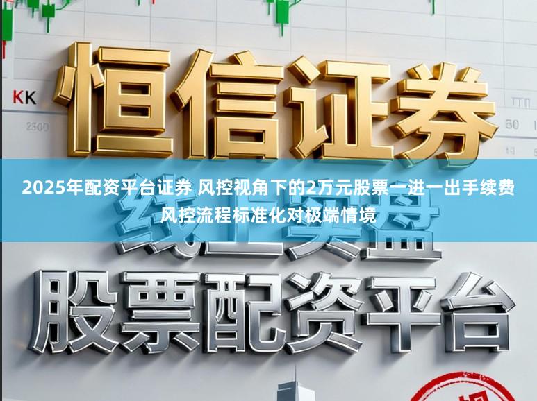 2025年配资平台证券 风控视角下的2万元股票一进一出手续费风控流程标准化对极端情境
