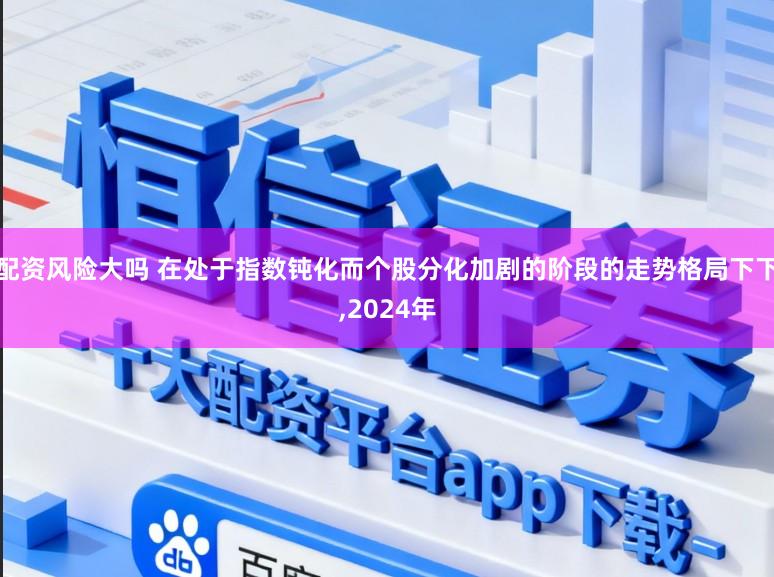 配资风险大吗 在处于指数钝化而个股分化加剧的阶段的走势格局下下，2024年