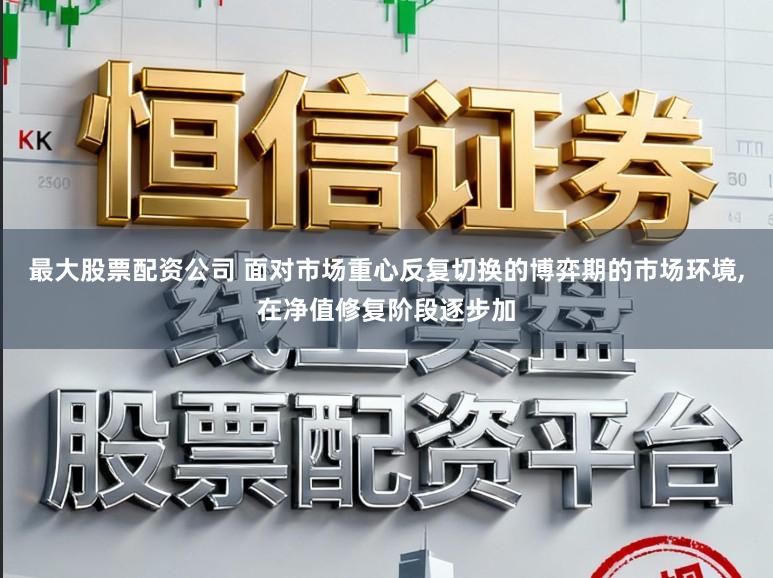 最大股票配资公司 面对市场重心反复切换的博弈期的市场环境，在净值修复阶段逐步加