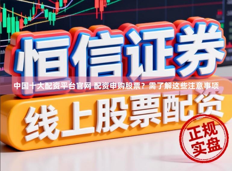 中国十大配资平台官网 配资申购股票？需了解这些注意事项