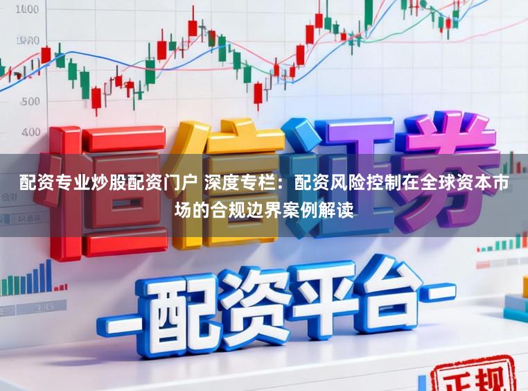 配资专业炒股配资门户 深度专栏：配资风险控制在全球资本市场的合规边界案例解读