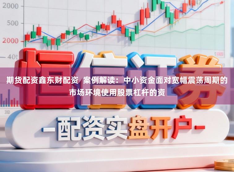 期货配资鑫东财配资  案例解读：中小资金面对宽幅震荡周期的市场环境使用股票杠杆的资