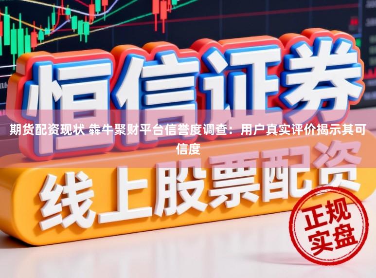 期货配资现状 犇牛聚财平台信誉度调查：用户真实评价揭示其可信度